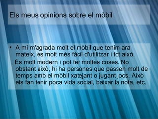 Els meus opinions sobre el mòbil



• A mi m'agrada molt el mòbil que tenim ara
  mateix, és molt més fàcil d'utilitzar i tot això.
  És molt modern i pot fer moltes coses. No
  obstant això, hi ha persones que passen molt de
  temps amb el mòbil xatejant o jugant jocs. Això
  els fan tenir poca vida social, baixar la nota, etc.
 