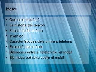 Index

•   Que es el telèfon?
•   La història del telefon
•   Funcions del telèfon
•   Inventor
•   Característiques dels primers telèfons
•   Evolució dels mòbils
•   Diferècies entre el telèfon fix i el mòbil
•   Els meus opinions sobre el mòbil
 