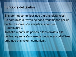 Funcions del telèfon

Ens permet comunicar-nos a grans distàncies.
Es comunica a traves de sons transmesos per un
cable i després són amplificats per uns
  auriculars ..
Treballa a partir de polsos o tons enviats a la
centra, aquesta s'encarrega d'ubicar al codi d'àrea
amb què ens volem comunicar.
 