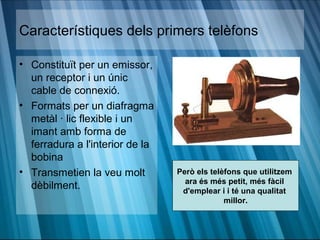 Característiques dels primers telèfons

• Constituït per un emissor,
  un receptor i un únic
  cable de connexió.
• Formats per un diafragma
  metàl · lic flexible i un
  imant amb forma de
  ferradura a l'interior de la
  bobina
• Transmetien la veu molt        Però els telèfons que utilitzem
                                   ara és més petit, més fàcil
  dèbilment.                      d'emplear i i té una qualitat
                                              millor.
 
