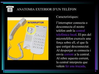 ANATOMIA EXTERIOR D’UN TELÈFON
Característiques:
l’interruptor connecta o
desconnecta el nostre
telèfon amb la central
telefònica local. El pes del
microtelèfon exerceix una
força sobre ell, el que fa
que estigui desconnectat.
Al despenjar es connecta i
envia corrent a la central.
Al rebre aquesta corrent,
la central interpreta que
volem fer una trucada.
 