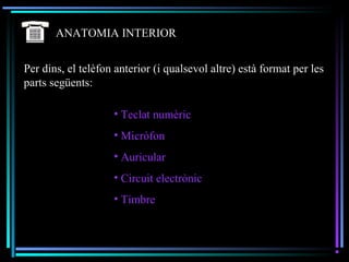 ANATOMIA INTERIOR
Per dins, el telèfon anterior (i qualsevol altre) està format per les
parts següents:
• Teclat numèric
• Micròfon
• Auricular
• Circuit electrònic
• Timbre
 