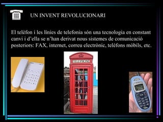 UN INVENT REVOLUCIONARI
El telèfon i les línies de telefonia són una tecnologia en constant
canvi i d’ella se n’han derivat nous sistemes de comunicació
posteriors: FAX, internet, correu electrònic, telèfons mòbils, etc.
 
