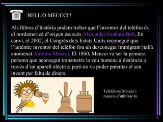 BELL O MEUCCI?
Als llibres d’història podem trobar que l’inventor del telèfon és
el nordamericà d’origen escocès Alexander Graham Bell. En
canvi, el 2002, el Congrés dels Estats Units reconegué que
l’autèntic inventor del telèfon fou un desconegut immigrant italià
anomenat Antonio Meucci. El 1860, Meucci va ser la primera
persona que aconseguí transmetre la veu humana a distància a
través d’un aparell elèctric; però no va poder patentar el seu
invent per falta de diners.
Telèfon de Meucci i
manera d’utilitzar-lo.
 