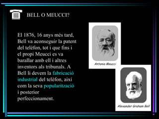 El 1876, 16 anys més tard,
Bell va aconseguir la patent
del telèfon, tot i que fins i
el propi Meucci es va
barallar amb ell i altres
inventors als tribunals. A
Bell li devem la fabricació
industrial del telèfon, així
com la seva popularització
i posterior
perfeccionament.
BELL O MEUCCI?
 