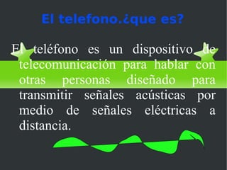 El telefono.¿que es?

El teléfono es un dispositivo de
 telecomunicación para hablar con
 otras personas diseñado para
 transmitir señales acústicas por
 medio de señales eléctricas a
 distancia.
 