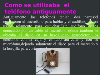Como se utilizaba el
teléfono antiguamente
Antiguamente los telefonos tenian dos partes:el
cuerpo,con el micrófono para hablar y el audífono que se
usaba solamente para escuchar.Este audífono estaba
conectado por un cable al micrófono dónde también se
ubicaba el disco en su base.Luego aparecieron los
telefonos con la caja y el tubo auricular y con su
micrófono,dejando solamente el disco para el marcado y
la horqilla para cortar en el cuerpo.
 