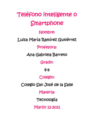 Teléfono inteligente o
      Smartphone
          Nombre:
Luisa María Ramírez Gutiérrez
         Profesora:
    Ana Gabriela Barreto
           Grado:
             6-a
          Colegio:
 Colegio San José de la Salle
          Materia:
         Tecnología
        Marzo 12-2012
 