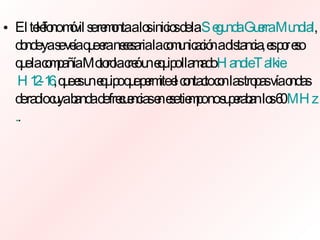 El teléfono móvil se remonta a los inicios de la  Segunda Guerra Mundial , donde ya se veía que era necesaria la comunicación a distancia, es por eso que la compañía Motorola creó un equipo llamado  Handie   Talkie  H12-16 , que es un equipo que permite el contacto con las tropas vía ondas de radio cuya banda de frecuencias en ese tiempo no superaban los 60  MHz . . 