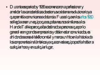 Durante ese periodo y 1985 se comenzaron a perfeccionar y amoldar las características de este nuevo sistema revolucionario ya que permitía comunicarse a distancia. Fue así que en los  años 1980  se llegó a crear un equipo que ocupaba recursos similares a los Handie Talkie pero que iba destinado a personas que por lo general eran grandes empresarios y debían estar comunicados, es ahí donde se crea el teléfono móvil y marca un hito en la historia de los componentes inalámbricos ya que con este equipo podría hablar a cualquier hora y en cualquier lugar. 
