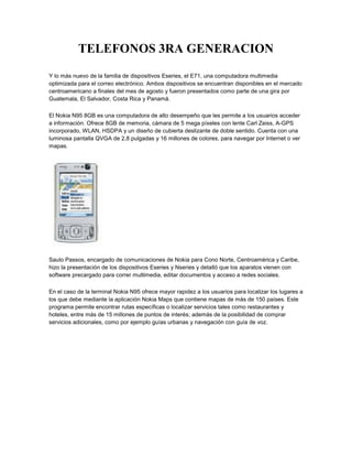 TELEFONOS 3RA GENERACION<br />Y lo más nuevo de la familia de dispositivos Eseries, el E71, una computadora multimedia optimizada para el correo electrónico. Ambos dispositivos se encuentran disponibles en el mercado centroamericano a finales del mes de agosto y fueron presentados como parte de una gira por Guatemala, El Salvador, Costa Rica y Panamá.El Nokia N95 8GB es una computadora de alto desempeño que les permite a los usuarios acceder a información. Ofrece 8GB de memoria, cámara de 5 mega píxeles con lente Carl Zeiss, A-GPS incorporado, WLAN, HSDPA y un diseño de cubierta deslizante de doble sentido. Cuenta con una luminosa pantalla QVGA de 2,8 pulgadas y 16 millones de colores, para navegar por Internet o ver mapas.Saulo Passos, encargado de comunicaciones de Nokia para Cono Norte, Centroamérica y Caribe, hizo la presentación de los dispositivos Eseries y Nseries y detalló que los aparatos vienen con software precargado para correr multimedia, editar documentos y acceso a redes sociales. En el caso de la terminal Nokia N95 ofrece mayor rapidez a los usuarios para localizar los lugares a los que debe mediante la aplicación Nokia Maps que contiene mapas de más de 150 países. Este programa permite encontrar rutas específicas o localizar servicios tales como restaurantes y hoteles, entre más de 15 millones de puntos de interés; además de la posibilidad de comprar servicios adicionales, como por ejemplo guías urbanas y navegación con guía de voz.En tanto, el Nokia E71 es la computadora multimedia más reciente que viene optimizada para el correo electrónico. Es una terminal con teclado QWERTY completo, hecho principalmente de acero inoxidable que le da fortaleza adicional.Este dispositivo ofrece acceso a cuentas de correo electrónico de más de mil proveedores como Gmail, Yahoo! y Hotmail, permite ver su calendario, contactos y tareas; además de la opción de descargar archivos anexos de Word, Excel, Power Point o PDF, directamente en el celular.Incluye compatibilidad integrada con VPN móvil, que brinda a los profesionales acceso a la intranet de su empresa, así como bloqueo y borrado del dispositivo para proteger la información corporativa.Está integrado con HSDPA y conectividad inalámbrica LAN y 3G, A-GPS (Assisted GPS GPS Asistido), Nokia Maps para navegación, reproductor de música y una cámara de enfoque automático de 3,2 mega píxeles.<br />// Atención al Cliente / Atención Personalizada / Preguntas Frecuentes <br />3.5 G<br />Que es UMTS o 3G?<br />El Sistema UMTS es la nueva tecnología utilizada por Tigo para brindarle servicios de video llamadas, acceso a internet, navegación, subida/bajada/envío y recepción de contenidos a velocidades mucho más altas que GSM. El Sistema Universal de Telecomunicaciones móviles (Universal Mobile Telecommunications System - UMTS) es una de las tecnologías usadas por los móviles de tercera generación (3G, también llamado W-CDMA). Sucesor de GSM. Aunque inicialmente este pensada para su uso en teléfonos móviles, la red UMTS no esta limitada a estos dispositivos, pudiendo ser utilizada por otros.Sus tres grandes características son las capacidades multimedia, una velocidad de acceso a Internet elevada, la cual además le permite transmitir audio y video a tiempo real; y una transmisión de voz con calidad equiparable a la de las redes fijas. Pero dispone de una variedad de servicios muy extensa.Como surgió el UMTS o 3G?En 1985, surge en Europa la primera generación (1G) tras adaptar el sistema AMPS (Advanced Mobile Phone System) a los requisitos Europeos, y ser bautizada como TACS (Total Access Communications System). TACS engloba a todas aquellas tecnologías de comunicaciones móviles analógicas. Puede transmitir voz pero no datos. Actualmente esta tecnología está obsoleta y se espera que desaparezca en un futuro cercano.Debido a la sencillez y las limitaciones de la primera generación, surge el sistema GSM (Global System for Mobile Communications) que marcara el inicio de la segunda generación (2G). Su principal característica es la capacidad de transmitir datos además de voz, a una velocidad de 9,6 kbit/s. Lo cual le ha permitido sacar a la luz el famoso y exitoso sistema de mensajes cortos (SMS).En 2001 surge la denominada segunda generación y media (2.5G) en Estados Unidos y Europa como paso previo a la 3G. En esta generación están incluidas aquellas tecnologías que permiten una mayor capacidad de transmisión de datos y que surgieron como paso previo a las tecnologías 3G. La tecnología mas notoria de esta generación es el GPRS (General Packet Radio System), capaz de coexistir con GSM, pero ofreciendo servicio portador más eficiente para el acceso a redes IP como Internet. La velocidad máxima de GPRS es 171,2 kbit/s aunque en la práctica no suele pasar de 40 kbit/s de bajada y de 9,6 kbit/s de subida. En Japón esta generación no existió ya que se dio el salto directo de 2G a 3G.Más tarde surgieron ya las tecnologías 3G. Las tecnologías de la tercera generación (3G) se categorizan dentro del IMT-2000 (International Mobile Telecommunications-2000) de la ITU (Internacional Telecommunication Union), que marca el estándar para que todas las redes 3G sean compatibles unas con otras.Los servicios que ofrecen las tecnologías 3G son básicamente: acceso a Internet, servicios de banda ancha, roaming internacional e interoperatividad. Pero fundamentalmente, estos sistemas permiten el desarrollo de entornos multimedia para la transmisión de vídeo e imágenes en tiempo real, fomentando la aparición de nuevas aplicaciones y servicios tales como videoconferencia o comercio electrónico con una velocidad máxima de 2 Mbit/s en condiciones óptimas, como por ejemplo en el entorno interior de edificios.Características del UMTS o 3GUMTS permite introducir muchos más usuarios a la red global del sistema, y además permite incrementar la velocidad a 2 Mbps por usuario móvil.Está siendo desarrollado por 3GPP (3rd Generation Partnership Project), un proyecto común en el que colaboran: ETSI (Europa), ARIB/TIC (Japón), ANSI T-1 (USA), TTA (Korea), CWTS (China). Para alcanzar la aceptación global, 3GPP va introduciendo UMTS por fases y versiones anuales. La primera fue en 1999, describía transiciones desde redes GSM. En el 2000, se describió transiciones desde IS-95 y TDMA. La unión internacional de telecomunicaciones (ITU) es la encargada de establecer el estándar para que todas las redes 3G sean compatibles.UMTS ofrece los siguientes servicios:» Facilidad de uso y bajos costos: UMTS proporcionará servicios de uso fácil y adaptable para abordar las necesidades y preferencias de los usuarios, amplia gama de terminales para realizar un fácil acceso a los distintos servicios y bajo coste de los servicios para asegurar un mercado masivo. Como el roaming internacional o la capacidad de ofrecer diferentes formas de tarificación.» Nuevos y mejorados servicios: Los servicios vocales mantendrán una posición dominante durante varios años. Los usuarios exigirán a UMTS servicios de voz de alta calidad junto con servicios de datos e información. Las proyecciones muestran una base de abonados de servicios multimedia en fuerte crecimiento hacia el año 2010, lo que posibilita también servicios multimedia de alta calidad en áreas carentes de estas posibilidades en la red fija, como zonas de difícil acceso. Un ejemplo de esto es la posibilidad de conectarse a Internet desde el terminal móvil o desde el ordenador conectado a un terminal móvil con UMTS.» Acceso rápido: La principal ventaja de UMTS sobre la segunda generación móvil (2G), es la capacidad de soportar altas velocidades de transmisión de datos de hasta 144 kbit/s sobre vehículos a gran velocidad, 384 kbit/s en espacios abiertos de extrarradios y 17.2 Mbit/s con baja movilidad (interior de edificios). Esta capacidad sumada al soporte inherente del Protocolo de Internet (IP), se combinan poderosamente para prestar servicios multimedia interactivos y nuevas aplicaciones de banda ancha, tales como servicios de video telefonía y video conferencia y transmisión de audio y video en tiempo real.Nociones básicasB ≠ bUn bit NO es igual a un Byte1 Byte = 8 bits<br />Nokia presenta en centroamérica su línea 3G/GSM<br />Nokia presentó a los consumidores centroamericanos su nueva línea de dispositivos GSM y de tercera generación (3G) como el teléfono inteligente N95 8GB, que ofrece una memoria de 8GB para, aumentando su capacidad de almacenamiento.<br />También se presentó el Nokia E71, una computadora multimedia optimizada para el correo electrónico. Ambos dispositivos se encuentran disponibles en el mercado centroamericano a finales del mes de agosto y fueron presentados como parte de una gira por Guatemala, El Salvador, Costa Rica y Panamá.<br />El Nokia N95 8GB es una computadora de alto desempeño que les permite a los usuarios acceder a información. Ofrece 8GB de memoria, cámara de 5 mega píxeles con lente Carl Zeiss, A-GPS incorporado, WLAN, HSDPA y un diseño de cubierta deslizante de doble sentido. Cuenta con una luminosa pantalla QVGA de 2,8 pulgadas y 16 millones de colores, para navegar por Internet o ver mapas.<br />Saulo Passos, encargado de comunicaciones de Nokia para Cono Norte, Centroamérica y Caribe, hizo la presentación de los dispositivos Eseries y Nseries y detalló que los aparatos vienen con software precargado para correr multimedia, editar documentos y acceso a redes sociales.<br />En el caso de la terminal Nokia N95 ofrece mayor rapidez a los usuarios para localizar los lugares a los que debe mediante la aplicación Nokia Maps que contiene mapas de más de 150 países. Este programa permite encontrar rutas específicas o localizar servicios tales como restaurantes y hoteles, entre más de 15 millones de puntos de interés; además de la posibilidad de comprar servicios adicionales, como por ejemplo guías urbanas y navegación con guía de voz.<br />En tanto, el Nokia E71 es la computadora multimedia más reciente que viene optimizada para el correo electrónico. Es una terminal con teclado QWERTY completo, hecho principalmente de acero inoxidable que le da fortaleza adicional.<br />Este dispositivo ofrece acceso a cuentas de correo electrónico de más de mil proveedores como Gmail, Yahoo! y Hotmail, permite ver su calendario, contactos y tareas; además de la opción de descargar archivos anexos de Word, Excel, Power Point o PDF, directamente en el celular.<br />Incluye compatibilidad integrada con VPN móvil, que brinda a los profesionales acceso a la intranet de su empresa, así como bloqueo y borrado del dispositivo para proteger la información corporativa.<br />Está integrado con HSDPA y conectividad inalámbrica LAN y 3G, A-GPS (Assisted GPS GPS Asistido), Nokia Maps para navegación, reproductor de música y una cámara de enfoque automático de 3,2 mega píxeles.<br />Autor: yondri<br />Comentarios (0)<br />