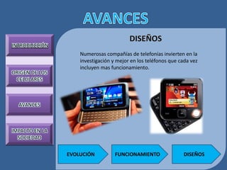 INTRODUCCIÓN
                    Numerosas compañías de telefonías invierten en la
                    investigación y mejor en los teléfonos que cada vez
                    incluyen mas funcionamiento.
ORIGEN DE LOS
 CELULARES



  AVANCES



IMPACTO EN LA
  SOCIEDAD

                EVOLUCIÓN          FUNCIONAMIENTO                DISEÑOS
 