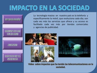 La tecnología masiva en nuestro país es la telefonía y
INTRODUCCIÓN        específicamente la móvil, que evoluciona cada día; son
                    cada vez más los servicios que ofrece y su acceso es
                    facilitado cada vez más por tiendas comerciales
                    y agencias de publicidad.
ORIGEN DE LOS
 CELULARES



  AVANCES



IMPACTO EN LA
  SOCIEDAD

                Video sobre impactos que ha tenido las telecomunicaciones en la
                                          sociedad.
 