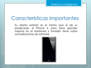Teléfonos Inteligentes




Características Importantes
 Su diseño exterior es el mismo que el de su
 predecesor, el iPhone 4, pero tiene grandes
 mejoras en el Hardware y también tiene varias
 actualizaciones de software.
 