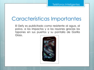 Teléfonos Inteligentes




Características Importantes
 El Defy es publicitado como resistente al agua, al
 polvo, a los impactos y a los rayones gracias los
 tapones en sus puertos y su pantalla de Gorilla
 Glass.
 