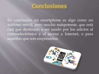 En conclusión un smartphone es algo como un
teléfono móvil, pero mucho máspotente, que está
casi que destinado a ser usado por los adictos al
correoelectrónico y el acceso a Internet, o para
aquellos que son empresarios.
 