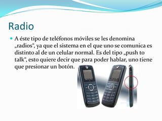 Celulares modernosExisten tambien otros tipos de celulares. Como se diría, „del futuro“. Ha llegado al mercado un reloj-celular. Éste es del tamaño de un reloj, pero con accesorios de un celular.