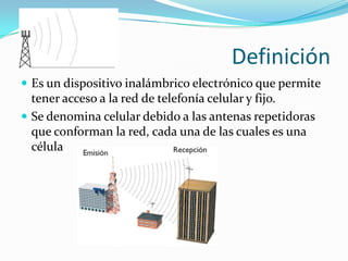DefiniciónEs un dispositivo inalámbrico electrónico que permite tener acceso a la red de telefonía celular y fijo.Se denomina celular debido a las antenas repetidoras que conforman la red, cada una de las cuales es una célula