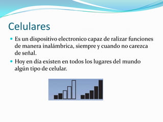 CelularesEs un dispositivo electronico capaz de ralizar funciones de manera inalámbrica, siempre y cuando no carezca de señal.Hoy en día existen en todos los lugares del mundo algún tipo de celular. 