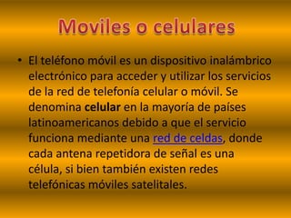 • El teléfono móvil es un dispositivo inalámbrico
  electrónico para acceder y utilizar los servicios
  de la red de telefonía celular o móvil. Se
  denomina celular en la mayoría de países
  latinoamericanos debido a que el servicio
  funciona mediante una red de celdas, donde
  cada antena repetidora de señal es una
  célula, si bien también existen redes
  telefónicas móviles satelitales.
 