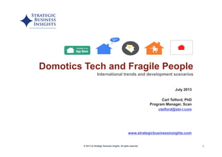 1
www.strategicbusinessinsights.com
Domotics Tech and Fragile People
International trends and development scenarios
© 2013 by Strategic Business Insights. All rights reserved.© 2013 by Strategic Business Insights. All rights reserved.
July 2013
Carl Telford, PhD
Program Manager, Scan
ctelford@sbi-i.com
 
