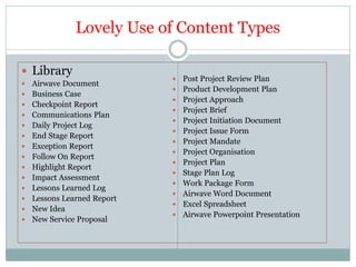 Lovely Use of Content Types

 Library
                                Post Project Review Plan
   Airwave Document
                                Product Development Plan
   Business Case
                                Project Approach
   Checkpoint Report
                                Project Brief
   Communications Plan
                                Project Initiation Document
   Daily Project Log
                                Project Issue Form
   End Stage Report
                                Project Mandate
   Exception Report
                                Project Organisation
   Follow On Report
                                Project Plan
   Highlight Report
                                Stage Plan Log
   Impact Assessment
                                Work Package Form
   Lessons Learned Log
                                Airwave Word Document
   Lessons Learned Report
                                Excel Spreadsheet
   New Idea
                                Airwave Powerpoint Presentation
   New Service Proposal
 