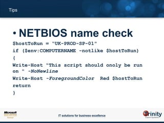 Tips




 • NETBIOS name check
 $hostToRun = “UK-PROD-SP-01"
 if ($env:COMPUTERNAME -notlike $hostToRun)
 {
 Write-Host "This script should onoly be run
 on " -NoNewline
 Write-Host -ForegroundColor Red $hostToRun
 return
 }



                IT solutions for business excellence
 