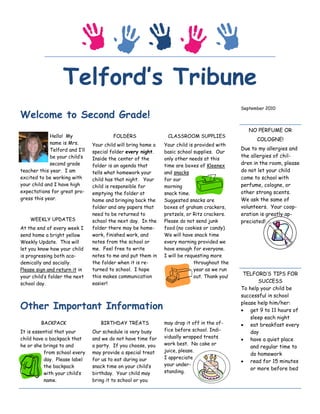 Telford’s Tribune
                                                                                              September 2010
Welcome to Second Grade!
                                                                                                 NO PERFUME OR
             Hello! My                   FOLDERS                CLASSROOM SUPPLIES
                                                                                                    COLOGNE!
             name is Mrs.       Your child will bring home a   Your child is provided with
             Telford and I’ll                                                                 Due to my allergies and
                                special folder every night.    basic school supplies. Our
             be your child’s                                                                  the allergies of chil-
                                Inside the center of the       only other needs at this
             second grade       folder is an agenda that       time are boxes of Kleenex      dren in the room, please
teacher this year. I am         tells what homework your       and snacks                     do not let your child
excited to be working with      child has that night. Your     for our                        come to school with
your child and I have high      child is responsible for       morning                        perfume, cologne, or
expectations for great pro-     emptying the folder at         snack time.                    other strong scents.
gress this year.                home and bringing back the     Suggested snacks are           We ask the same of
                                folder and any papers that     boxes of graham crackers,      volunteers. Your coop-
                                need to be returned to         pretzels, or Ritz crackers.    eration is greatly ap-
    WEEKLY UPDATES              school the next day. In the    Please do not send junk        preciated!
At the end of every week I      folder there may be home-      food (no cookies or candy).
send home a bright yellow       work, finished work, and       We will have snack time
Weekly Update. This will        notes from the school or       every morning provided we
let you know how your child     me. Feel free to write         have enough for everyone.
is progressing both aca-        notes to me and put them in    I will be requesting more
demically and socially.         the folder when it is re-                   throughout the
Please sign and return it in    turned to school. I hope                    year as we run
                                this makes communication                    out. Thank you!
                                                                                               TELFORD’S TIPS FOR
your child’s folder the next
school day.                     easier!                                                              SUCCESS
                                                                                              To help your child be
                                                                                              successful in school

Other Important Information                                                                   please help him/her:
                                                                                               get 9 to 11 hours of
                                                                                                  sleep each night
         BACKPACK                  BIRTHDAY TREATS             may drop it off in the of-      eat breakfast every
It is essential that your       Our schedule is very busy      fice before school. Indi-          day
child have a backpack that      and we do not have time for    vidually wrapped treats
                                                                                               have a quiet place
he or she brings to and         a party. If you choose, you    work best. No cake or
                                                                                                  and regular time to
          from school every     may provide a special treat    juice, please.
                                                                                                  do homework
          day. Please label     for us to eat during our       I appreciate
                                                                                               read for 15 minutes
          the backpack          snack time on your child’s     your under-
                                                                                                  or more before bed
          with your child’s     birthday. Your child may       standing.
          name.                 bring it to school or you
 