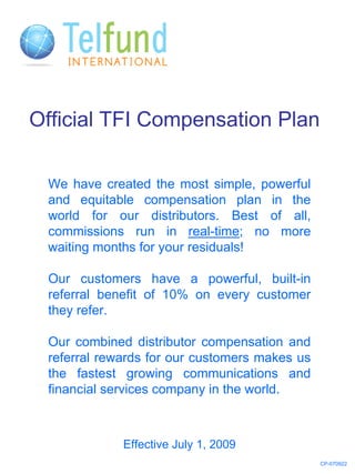 Official TFI Compensation Plan

 We have created the most simple, powerful
 and equitable compensation plan in the
 world for our distributors. Best of all,
 commissions run in real-time; no more
 waiting months for your residuals!

 Our customers have a powerful, built-in
 referral benefit of 10% on every customer
 they refer.

 Our combined distributor compensation and
 referral rewards for our customers makes us
 the fastest growing communications and
 financial services company in the world.



             Effective July 1, 2009
                                               CP-070922
 