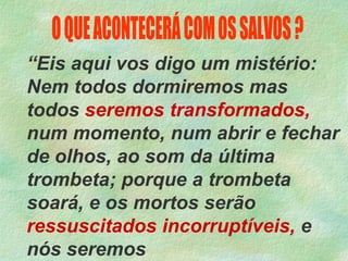 “Eis aqui vos digo um mistério:
Nem todos dormiremos mas
todos seremos transformados,
num momento, num abrir e fechar
de olhos, ao som da última
trombeta; porque a trombeta
soará, e os mortos serão
ressuscitados incorruptíveis, e
nós seremos
 