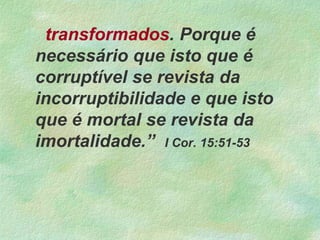 transformados. Porque é
necessário que isto que é
corruptível se revista da
incorruptibilidade e que isto
que é mortal se revista da
imortalidade.” I Cor. 15:51-53
 