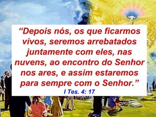 “Depois nós, os que ficarmos
vivos, seremos arrebatados
juntamente com eles, nas
nuvens, ao encontro do Senhor
nos ares, e assim estaremos
para sempre com o Senhor.”
I Tes. 4: 17
 