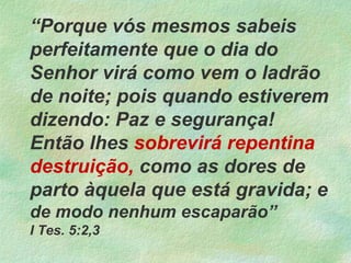 “Porque vós mesmos sabeis
perfeitamente que o dia do
Senhor virá como vem o ladrão
de noite; pois quando estiverem
dizendo: Paz e segurança!
Então lhes sobrevirá repentina
destruição, como as dores de
parto àquela que está gravida; e
de modo nenhum escaparão”
I Tes. 5:2,3
 