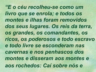 “E o céu recolheu-se como um
livro que se enrola; e todos os
montes e ilhas foram removidos
dos seus lugares. Os reis da terra,
os grandes, os comandantes, os
ricos, os poderosos e todo escravo
e todo livre se esconderam nas
cavernas e nos penhascos dos
montes e disseram aos montes e
aos rochedos: Caí sobre nós e
 