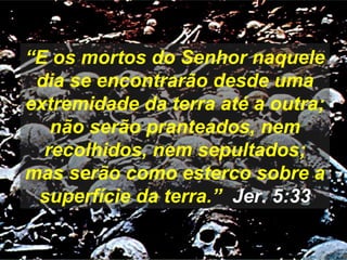 “E os mortos do Senhor naquele
dia se encontrarão desde uma
extremidade da terra até a outra;
não serão pranteados, nem
recolhidos, nem sepultados;
mas serão como esterco sobre a
superfície da terra.” Jer. 5:33
 