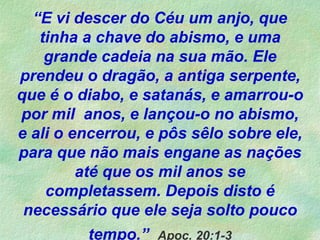 “E vi descer do Céu um anjo, que
tinha a chave do abismo, e uma
grande cadeia na sua mão. Ele
prendeu o dragão, a antiga serpente,
que é o diabo, e satanás, e amarrou-o
por mil anos, e lançou-o no abismo,
e ali o encerrou, e pôs sêlo sobre ele,
para que não mais engane as nações
até que os mil anos se
completassem. Depois disto é
necessário que ele seja solto pouco
tempo.” Apoc. 20:1-3
 