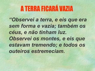 “Observei a terra, e eis que era
sem forma e vazia; também os
céus, e não tinham luz.
Observei os montes, e eis que
estavam tremendo; e todos os
outeiros estremeciam.
 
