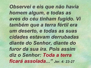 Observei e eis que não havia
homem algum, e todas as
aves do céu tinham fugido. Vi
também que a terra fértil era
um deserto, e todas as suas
cidades estavam derrubadas
diante do Senhor, diante do
furor da sua ira. Pois assim
diz o Senhor: Toda a terra
ficará assolada...” Jer. 4: 23-27
 