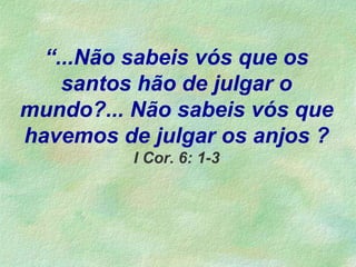 “...Não sabeis vós que os
santos hão de julgar o
mundo?... Não sabeis vós que
havemos de julgar os anjos ?
I Cor. 6: 1-3
 