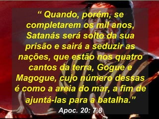 “ Quando, porém, se
completarem os mil anos,
Satanás será solto da sua
prisão e sairá a seduzir as
nações, que estão nos quatro
cantos da terra, Gogue e
Magogue, cujo número dessas
é como a areia do mar, a fim de
ajuntá-las para a batalha.”
Apoc. 20: 7,8
 