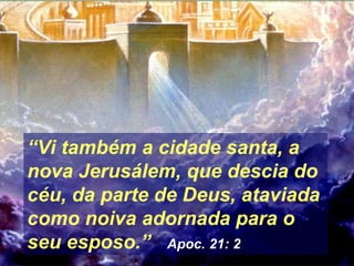 “Vi também a cidade santa, a
nova Jerusálem, que descia do
céu, da parte de Deus, ataviada
como noiva adornada para o
seu esposo.” Apoc. 21: 2
 