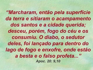 “Marcharam, então pela superfície
da terra e sitiaram o acampamento
dos santos e a cidade querida;
desceu, porém, fogo do céu e os
consumiu. O diabo, o sedutor
deles, foi lançado para dentro do
lago de fogo e enxofre, onde estão
a besta e o falso profeta...”
Apoc. 20: 9,10
 