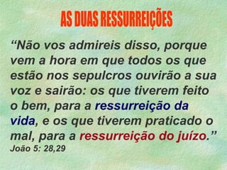“Não vos admireis disso, porque
vem a hora em que todos os que
estão nos sepulcros ouvirão a sua
voz e sairão: os que tiverem feito
o bem, para a ressurreição da
vida, e os que tiverem praticado o
mal, para a ressurreição do juízo.”
João 5: 28,29
 