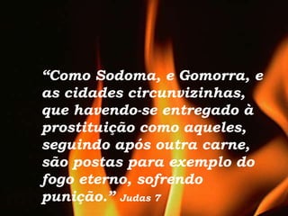 “Como Sodoma, e Gomorra, e
as cidades circunvizinhas,
que havendo-se entregado à
prostituição como aqueles,
seguindo após outra carne,
são postas para exemplo do
fogo eterno, sofrendo
punição.” Judas 7
 