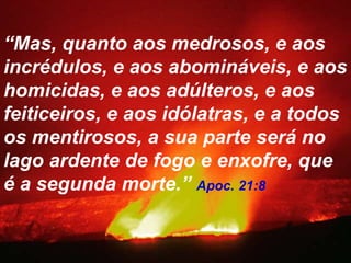 “Mas, quanto aos medrosos, e aos
incrédulos, e aos abomináveis, e aos
homicidas, e aos adúlteros, e aos
feiticeiros, e aos idólatras, e a todos
os mentirosos, a sua parte será no
lago ardente de fogo e enxofre, que
é a segunda morte.” Apoc. 21:8
 