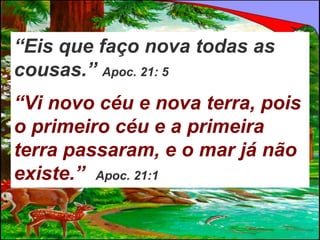 “Eis que faço nova todas as
cousas.” Apoc. 21: 5
“Vi novo céu e nova terra, pois
o primeiro céu e a primeira
terra passaram, e o mar já não
existe.” Apoc. 21:1
 
