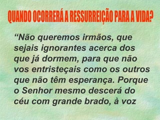 “Não queremos irmãos, que
sejais ignorantes acerca dos
que já dormem, para que não
vos entristeçais como os outros
que não têm esperança. Porque
o Senhor mesmo descerá do
céu com grande brado, à voz
 