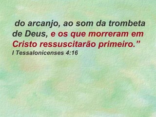 do arcanjo, ao som da trombeta
de Deus, e os que morreram em
Cristo ressuscitarão primeiro.”
I Tessalonicenses 4:16
 