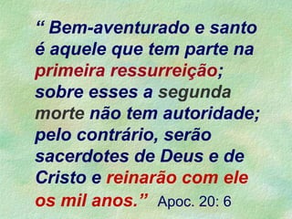 “ Bem-aventurado e santo
é aquele que tem parte na
primeira ressurreição;
sobre esses a segunda
morte não tem autoridade;
pelo contrário, serão
sacerdotes de Deus e de
Cristo e reinarão com ele
os mil anos.” Apoc. 20: 6
 