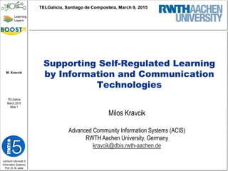 Lehrstuhl Informatik 5
(Information Systems)
Prof. Dr. M. Jarke
M. Kravcik
TELGalicia
March 2015
Slide 1
Learning
Layers
Supporting Self-Regulated Learning
by Information and Communication
Technologies
Milos Kravcik
Advanced Community Information Systems (ACIS)
RWTH Aachen University, Germany
kravcik@dbis.rwth-aachen.de
TELGalicia, Santiago de Compostela, March 9, 2015
 